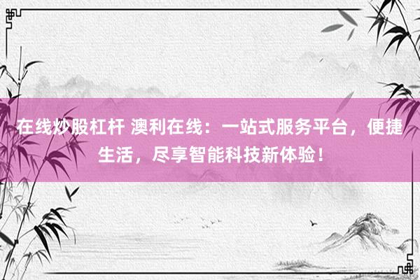 在线炒股杠杆 澳利在线：一站式服务平台，便捷生活，尽享智能科技新体验！