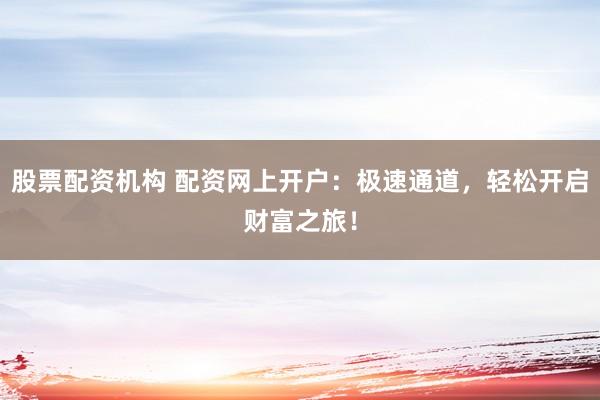 股票配资机构 配资网上开户：极速通道，轻松开启财富之旅！