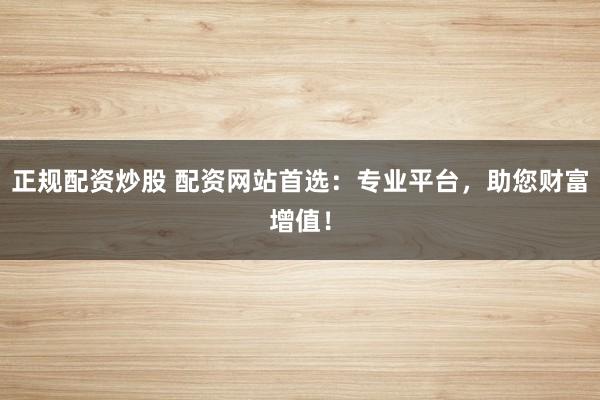 正规配资炒股 配资网站首选:专业平台,助您财富增值!