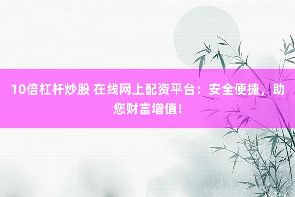 10倍杠杆炒股 在线网上配资平台：安全便捷，助您财富增值！