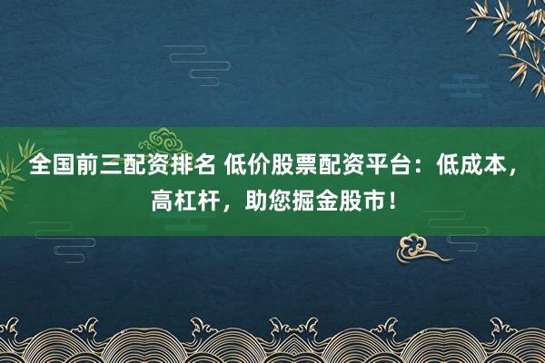 全国前三配资排名 低价股票配资平台：低成本，高杠杆，助您掘金股市！