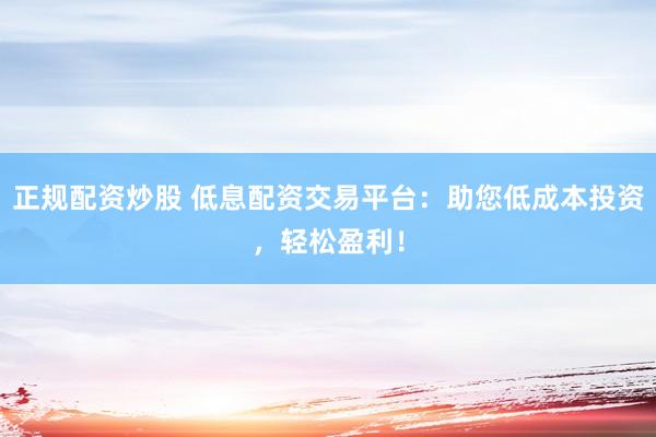 正规配资炒股 低息配资交易平台：助您低成本投资，轻松盈利！