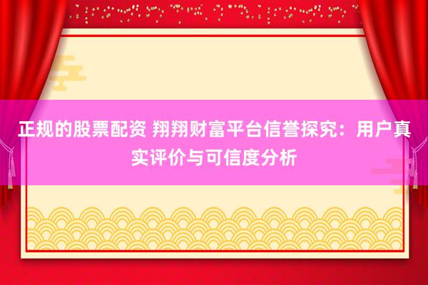 正规的股票配资 翔翔财富平台信誉探究：用户真实评价与可信度分析