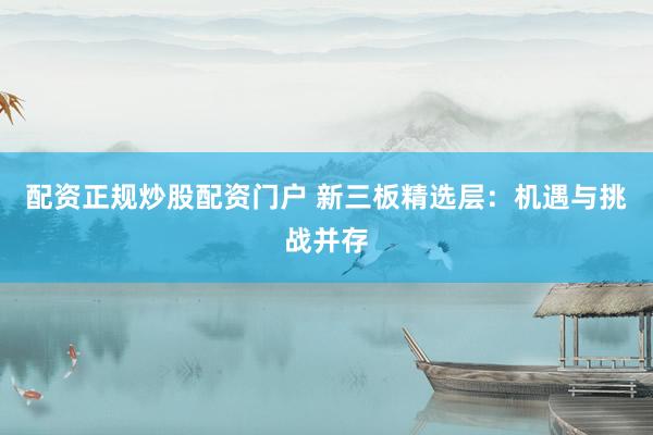 配资正规炒股配资门户 新三板精选层：机遇与挑战并存
