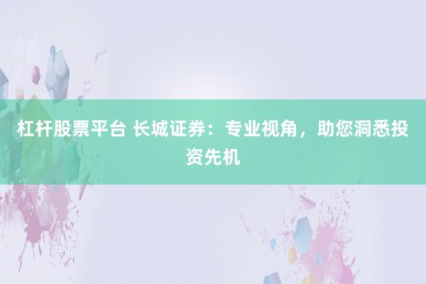 杠杆股票平台 长城证券：专业视角，助您洞悉投资先机
