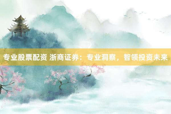 专业股票配资 浙商证券：专业洞察，智领投资未来