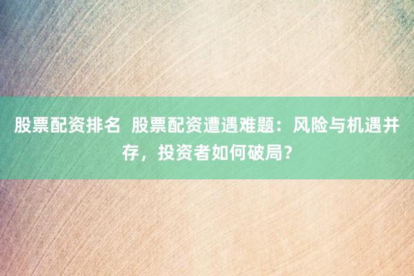 股票配资排名 股票配资遭遇难题:风险与机遇并存,投资者如何破局?