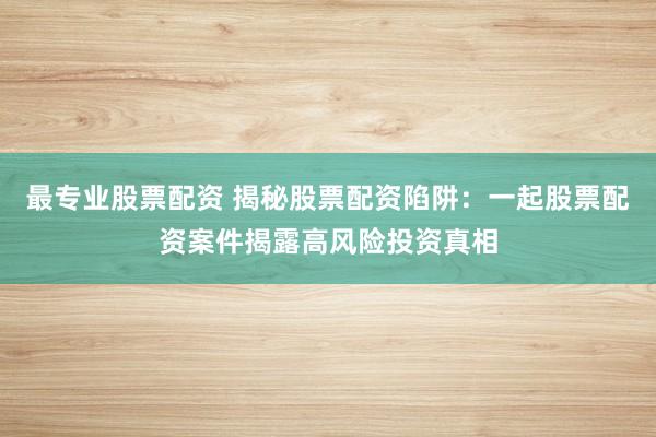 最专业股票配资 揭秘股票配资陷阱：一起股票配资案件揭露高风险投资真相