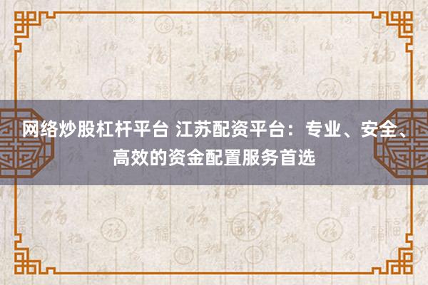 网络炒股杠杆平台 江苏配资平台：专业、安全、高效的资金配置服务首选