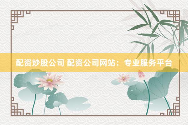 配资炒股公司 配资公司网站：专业服务平台