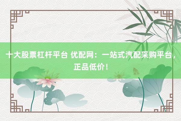 十大股票杠杆平台 优配网:一站式汽配采购平台,正品低价!