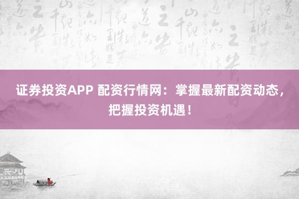 证券投资APP 配资行情网：掌握最新配资动态，把握投资机遇！