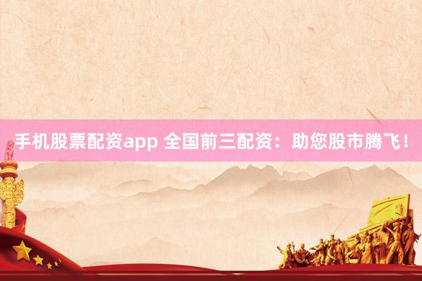 手机股票配资app 全国前三配资：助您股市腾飞！