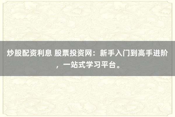 炒股配资利息 股票投资网：新手入门到高手进阶，一站式学习平台。