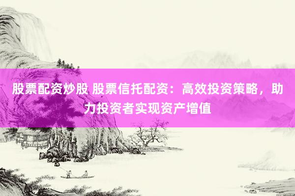 股票配资炒股 股票信托配资：高效投资策略，助力投资者实现资产增值