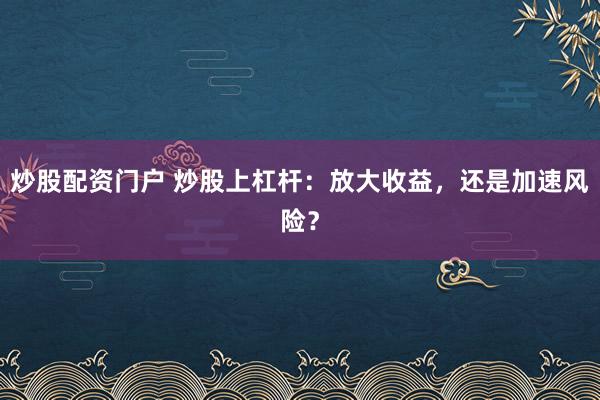 炒股配资门户 炒股上杠杆：放大收益，还是加速风险？