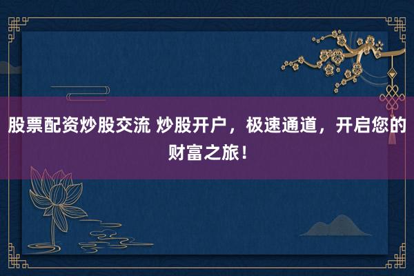 股票配资炒股交流 炒股开户，极速通道，开启您的财富之旅！