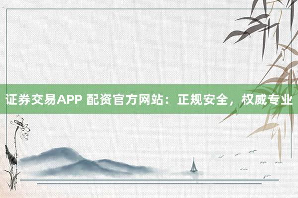 证券交易APP 配资官方网站：正规安全，权威专业