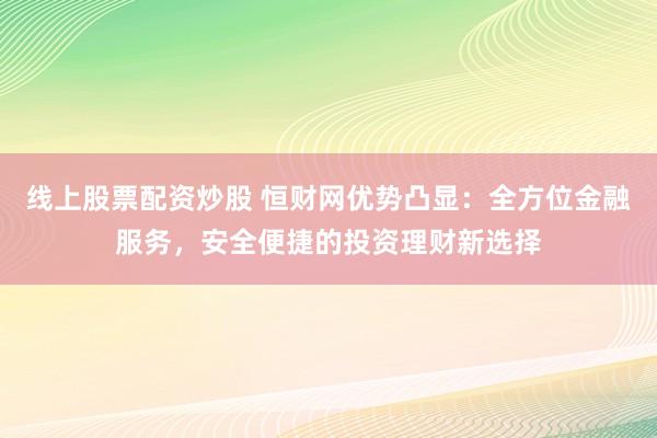 线上股票配资炒股 恒财网优势凸显：全方位金融服务，安全便捷的投资理财新选择