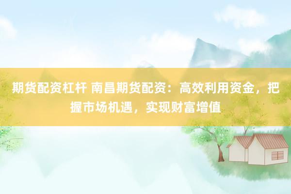 期货配资杠杆 南昌期货配资：高效利用资金，把握市场机遇，实现财富增值