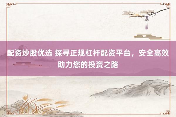 配资炒股优选 探寻正规杠杆配资平台，安全高效助力您的投资之路