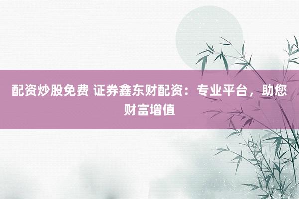 配资炒股免费 证券鑫东财配资:专业平台,助您财富增值