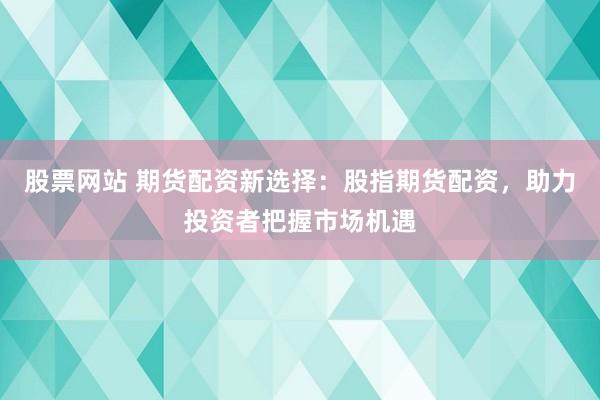 股票网站 期货配资新选择：股指期货配资，助力投资者把握市场机遇